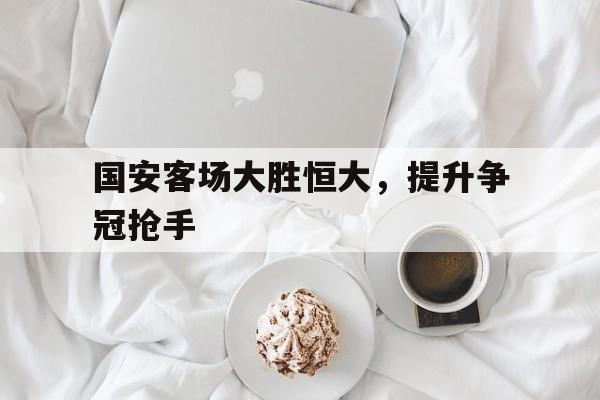 关于国安客场大胜恒大，提升争冠抢手的信息