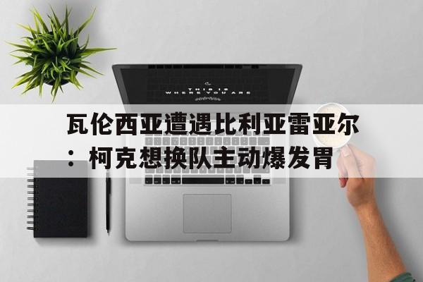 瓦伦西亚遭遇比利亚雷亚尔：柯克想换队主动爆发胃的简单介绍
