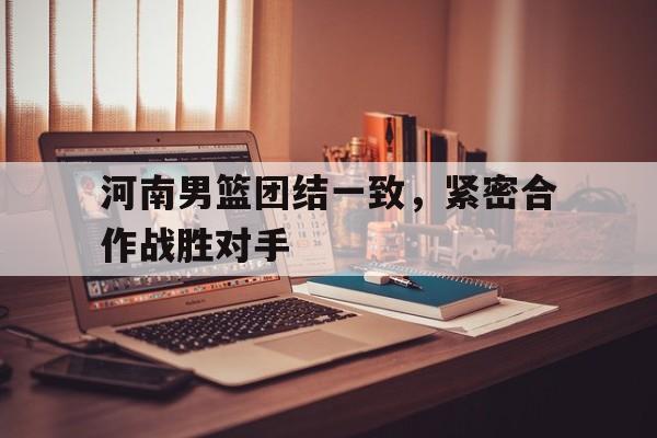 河南男篮团结一致，紧密合作战胜对手