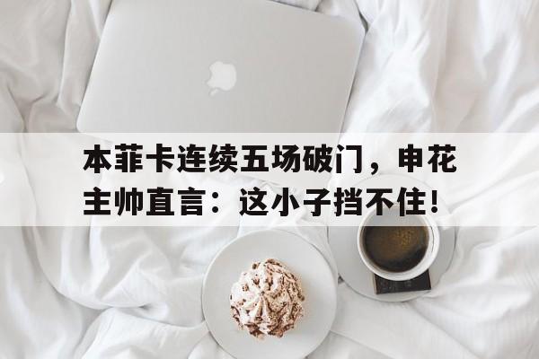 本菲卡连续五场破门，申花主帅直言：这小子挡不住！