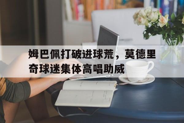 姆巴佩打破进球荒，莫德里奇球迷集体高唱助威