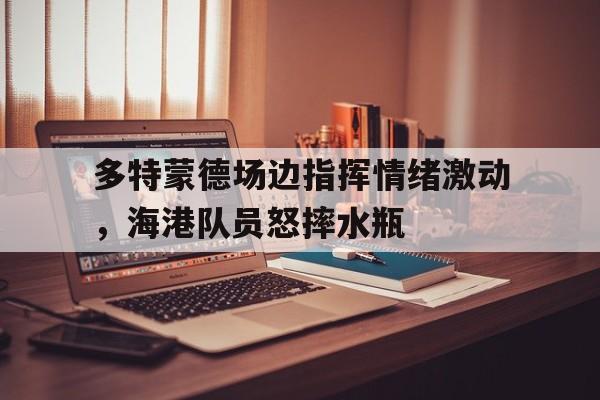 多特蒙德场边指挥情绪激动，海港队员怒摔水瓶