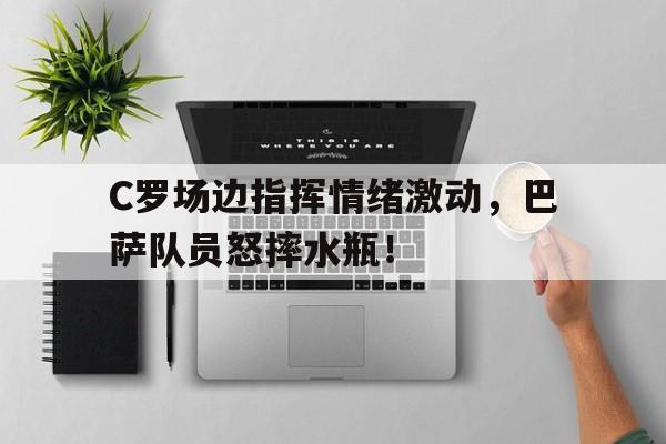 C罗场边指挥情绪激动，巴萨队员怒摔水瓶！