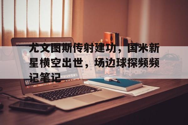 尤文图斯传射建功，国米新星横空出世，场边球探频频记笔记尤文图斯国米比赛